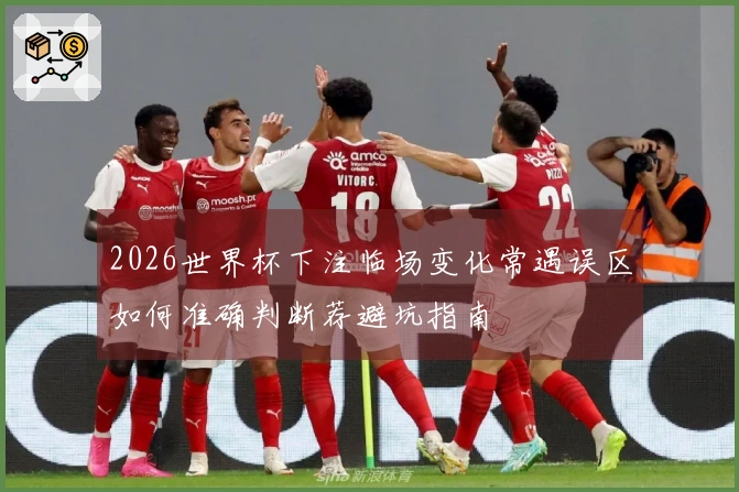 2026世界杯下注临场变化常遇误区如何准确判断荐避坑指南