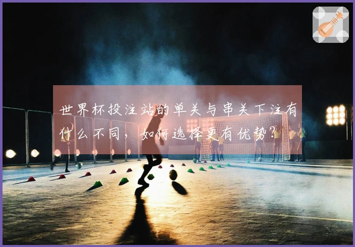 世界杯投注站的单关与串关下注有什么不同，如何选择更有优势？