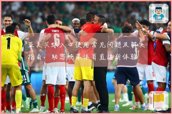 亚美买球入口使用常见问题及解决指南，助您畅享体育直播新体验
