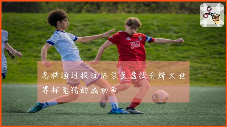 怎样通过投注记录复盘提升烽火世界杯竞猜的成功率