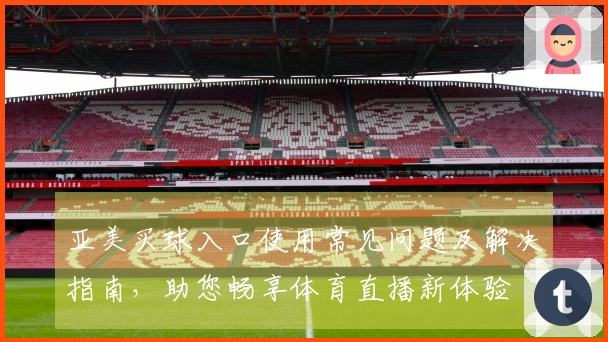 亚美买球入口使用常见问题及解决指南，助您畅享体育直播新体验
